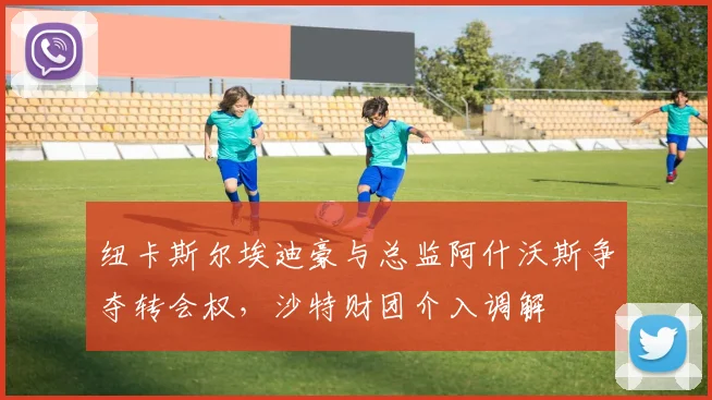 纽卡斯尔埃迪豪与总监阿什沃斯争夺转会权,沙特财团介入调解