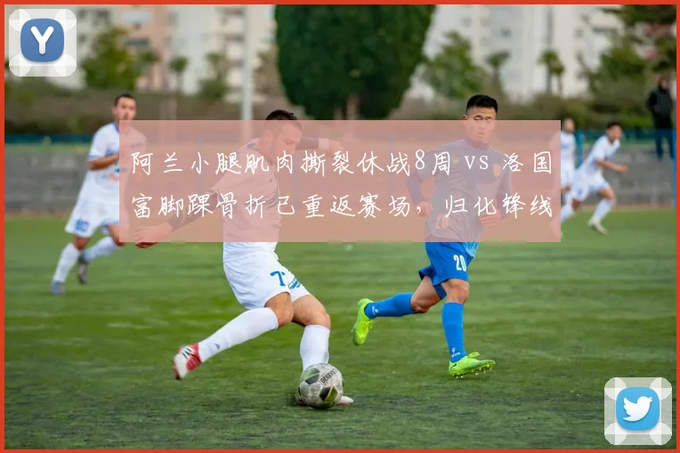 阿兰小腿肌肉撕裂休战8周 vs 洛国富脚踝骨折已重返赛场，归化锋线康复进度迥异