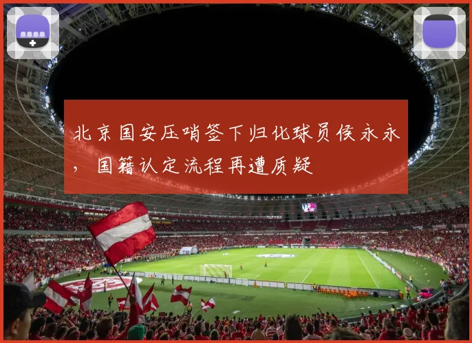 北京国安压哨签下归化球员侯永永，国籍认定流程再遭质疑