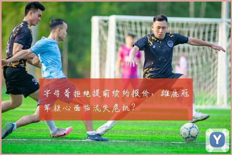 字母哥拒绝提前续约报价，雄鹿冠军核心面临流失危机？
