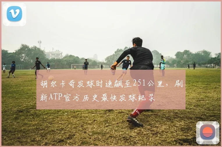 胡尔卡奇发球时速飙至251公里,刷新ATP官方历史最快发球纪录