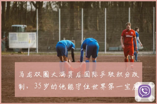 马龙双圈大满贯后国际乒联积分改制,35岁的他能守住世界第一宝座吗?