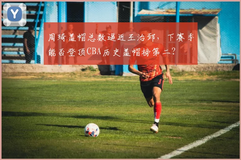 周琦盖帽总数逼近王治郅，下赛季能否登顶CBA历史盖帽榜第二？