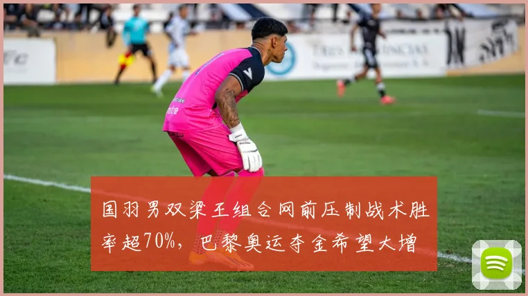 国羽男双梁王组合网前压制战术胜率超70%,巴黎奥运夺金希望大增