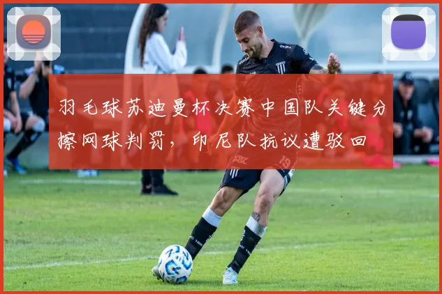 羽毛球苏迪曼杯决赛中国队关键分擦网球判罚,印尼队抗议遭驳回