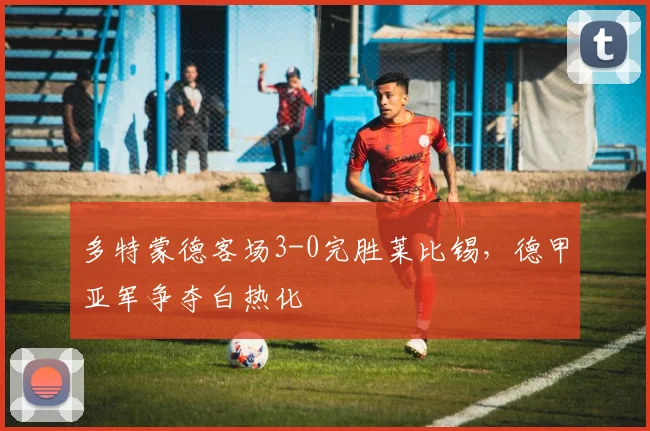 多特蒙德客场3-0完胜莱比锡,德甲亚军争夺白热化